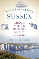 The A-Z of Curious Sussex: Strange Stories of Mysteries, Crimes and Eccentrics 0750956046 Book Cover