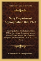 Navy Department Appropriation Bill, 1923: Hearings Before The Subcommittee Of The Committee On Appropriations United States Senate, Sixty-Seventh Congress, Second Session, On H. R. 11228 1164942964 Book Cover