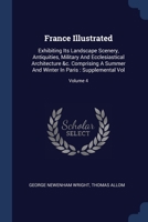 France Illustrated: Exhibiting Its Landscape Scenery, Antiquities, Military And Ecclesiastical Architecture &c. Comprising A Summer And Winter In Paris : Supplemental Vol; Volume 4 1377086356 Book Cover