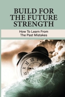 Build For The Future Strength: How To Learn From The Past Mistakes: Learning From The Past Mistakes B096TRXQ4C Book Cover