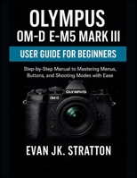 Olympus OM-D E-M5 Mark III User Guide for Beginners: Step-by-Step Manual to Mastering Menus, Buttons, and Shooting Modes with Ease B0FMXHZ94G Book Cover