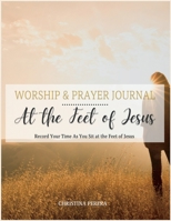 At the Feet of Jesus Worship & Prayer Journal: Worship & Prayer Journal: Record Your Time As You Sit at the Feet of Jesus. 1955800022 Book Cover
