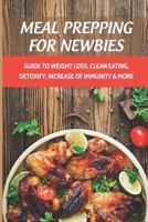 Meal Prepping For Newbies: Guide To Weight Loss, Clean Eating, Detoxify, Increase Of Immunity & More: How To Meal Prep To Lose Weight For Beginners B098CMG5F4 Book Cover