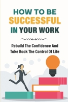 How To Be Successful In Your Work: Rebuild The Confidence And Take Back The Control Of Life: Ready To Change Your Life At Work B09C3MPZQL Book Cover