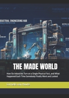 THE MADE WORLD: How Six Industries Turn on a Single Physical Fact, and What Happened Each Time Somebody Finally Went and Looked B0HKJ6KQNN Book Cover