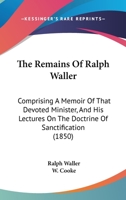 The Remains Of Ralph Waller: Comprising A Memoir Of That Devoted Minister, And His Lectures On The Doctrine Of Sanctification 1165803615 Book Cover