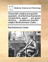 Dissertatio medica inauguralis quædam, de infantibus tractandis complectens; quam, ... pro gradu doctoris, ... eruditorum examini subjicit Bartholomeus Carter, ... 1170690904 Book Cover