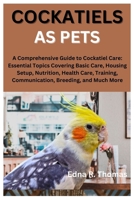 Cockatiels as Pets: A Comprehensive Guide to Cockatiel Care: Essential Topics Covering Basic Care, Housing Setup, Nutrition, Health Care, B0CVSM1YDL Book Cover