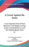 A Caveat Against The Tories: In An Impartial View Of Their Behavior In The Reigns Of King James II, King William III, And Her Majesty Queen Anne 1165885395 Book Cover