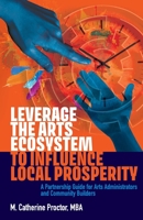 Leverage the Arts Ecosystem to Influence Local Prosperity: A partnership guide for arts administrators and community builders 1999276604 Book Cover