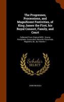 The Progresses, Processions, and Magnificent Festivities, of King James the First, his Royal Consort, Family, and Court: Collected From Original MSS., Scarce Pamphlets, Corporation Records, Parochials 1163311006 Book Cover