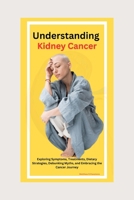 "Understanding Kidney Cancer: Exploring Symptoms, Treatments, Dietary Strategies, Debunking Myths, and Embracing the Cancer Journey B0CPPT4FHW Book Cover