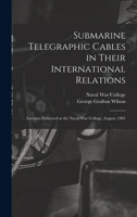 Submarine Telegraphic Cables in Their International Relations: Lectures Delivered at the Naval War College, August, 1901 1018518150 Book Cover
