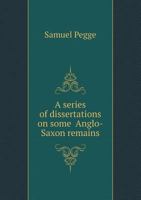 A Series of Dissertations on Some ... Anglo-Saxon Remains: Also the Coins Engraved on a Copper Plate; With a Preface Wherein the Question, Whether the Saxons Coined Any Gold or Not, Is Candidly Debate 1013315715 Book Cover