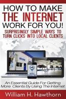 How to Make the Internet Work for You: Surprisingly Simple Ways to Turn Clicks Into Local Clients - An Essential Guide for Getting More Clients by Using the Internet 1494985861 Book Cover