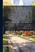 On The Importance Of A Legislative Enactment, Uniting The Interest Of Landlord And Tenant, To Facilitate The Culture Of The Land, And Promote An Increase Of Food And Employment For The Millions... 1271796112 Book Cover