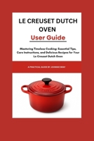 Le Creuset Dutch Oven User Guide: Mastering Timeless Cooking: Essential Tips, Care Instructions, and Delicious Recipes for Your Le Creuset Dutch Oven B0FP4S3ZNW Book Cover