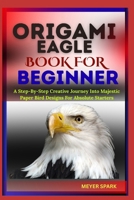 ORIGAMI EAGLE BOOK FOR BEGINNER: A Step-By-Step Creative Journey Into Majestic Paper Bird Designs For Absolute Starters B0FKTD9TZN Book Cover