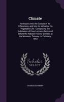 Climate: An Inquiry Into the Causes of Its Differences, and Into Its Influence On Vegetable Life : Comprising the Substance of Four Lectures Delivered ... at the Museum, Torquay, in February, 1863 3337377297 Book Cover