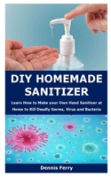 DIY Homemade Sanitizer: Learn How to Make your Own Hand Sanitizer at Home to Kill Deadly Germs, Virus and Bacteria B085K8N6CL Book Cover
