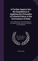 A Further Inquiry Into the Expediency of Applying the Principles of Colonial Policy to the Government of India 1166470032 Book Cover