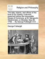 The Duty, Objects, And Offices Of The Love Of Our Country: A Sermon Preached Before The Honourable House Of Commons, At St. Margaret's Westminster, On Monday, May 29. 1758. ... By George Fothergill 1175119350 Book Cover