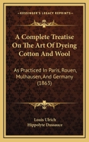 A Complete Treatise on the Art of Dyeing Cotton and Wool, as Practised in Paris, Rouen, Mulhausen, and Germany 1120113385 Book Cover
