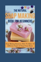 The Natural Soap Making Book for Beginners: Soap Making Business: How To Make 10 Different Types of Soap From Home B0CWDWFLF9 Book Cover