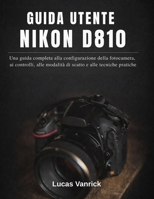 GUIDA UTENTE NIKON D810: Una guida completa alla configurazione della fotocamera, ai controlli, alle modalità di scatto e alle tecniche pratiche (Italian Edition) B0GFDK913X Book Cover