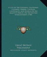 A List Of The Colonels, Lieutenant Colonels, Majors, Captains, Lieutenants, And Ensigns Of His Majesty's Forces, On The British Establishment 116588996X Book Cover