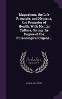Magnetism, The Life Principle And Hygiene, The Promoter Of Health: With Mental Culture Giving The Degrees Of The Phrenological Organs 1120639689 Book Cover