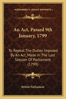 An Act, Passed 9th January, 1799: To Repeal The Duties Imposed By An Act, Made In The Last Session Of Parliament 1436767652 Book Cover