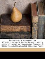 The Mode of Altering the Constitution of Rhode Island: And a Reply to Papers by Honorable Charles S. Bradley and Honorable Abraham Payne 1240184913 Book Cover