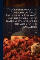 The Conditions of the Covenant of Grace Particularly Explain'D; and the Proper Use of Natural Conscience in the Work of Our Salvation: Set Forth in a Letter from J.S. 1141676370 Book Cover