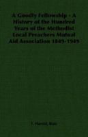 A Goodly Fellowship - A History of the Hundred Years of the Methodist Local Preachers Mutual Aid Association 1849-1949 1406787841 Book Cover