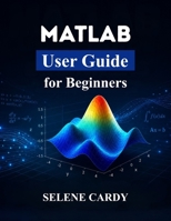 MATLAB User Guide for Beginners: Master Numerical Computing, 3D Plotting, and Engineering Applications with Ease B0H8B5WBQH Book Cover