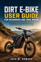 Dirt E-bike User Guide For Beginners And Trail Riders: Setup,battery care,Off-road riding Techniques,and safety skills to master your electric dirt bike B0GYC4B8YX Book Cover