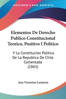 Elementos de Derecho Publico Constitucional Teorico, Positivo I Politico: Y La Constitucion Politica de La Republica de Chile Comentada (1865) 1161156704 Book Cover