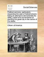 Political opinions, particularly respecting the seat of federal empire: being an attempt to demonstrate the utility, justice and convenience of erecting the great city in the centre of the states 1247524868 Book Cover