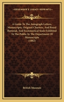 A Guide To The Autograph Letters, Manuscripts, Original Charters, And Royal Baronial, And Ecclesiastical Seals Exhibited To The Public In The Department Of Manuscripts 1179077652 Book Cover