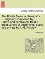 The British American Navigator: ... originally composed by J. Purdy, and completed, from a great variety of documents, public and private by A. G. Findlay. 1241505438 Book Cover