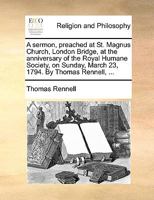 A sermon, preached at St. Magnus Church, London Bridge, at the anniversary of the Royal Humane Society, on Sunday, March 23, 1794. By Thomas Rennell, ... 117072289X Book Cover