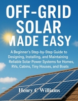 Off-Grid Solar Made Easy: A Beginner’s Step-by-Step Guide to Designing, Installing, and Maintaining Reliable Solar Power Systems for Homes, RVs, Cabins, Tiny Houses, and Boats B0G6YSBMVP Book Cover