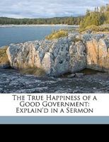 The True Happiness of a Good Government: Explain'd in a Sermon 1149662700 Book Cover