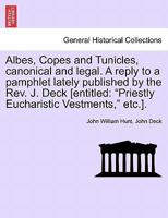 Albes, Copes and Tunicles, canonical and legal. A reply to a pamphlet lately published by the Rev. J. Deck [entitled: "Priestly Eucharistic Vestments," etc.]. 1241316805 Book Cover
