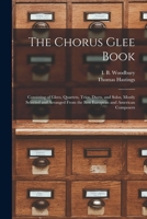 The Chorus Glee Book: Consisting Of Glees, Quartets, Trios, Duets, And Solos, Mostly Selected And Arranged From The Best European And American Composers 1015261116 Book Cover