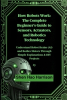 How Robots Work: The Complete Beginner's Guide to Sensors, Actuators, and Robotics Technology: Understand Robot Brains (AI) and Bodies Motors Through Simple Explanations & DIY Projects B0FLY57TDJ Book Cover