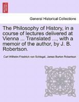 The Philosophy of History, in a course of lectures delivered at Vienna ... Translated ..., with a memoir of the author, by J. B. Robertson. VOL. II 1241431167 Book Cover