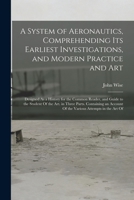 A System of Aeronautics, Comprehending Its Earliest Investigations, and Modern Practice and Art: Designed As a History for the Common Reader, and ... Account Of the Various Attempts in the Art Of 1019072709 Book Cover