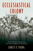 Ecclesiastical Colony: China's Catholic Church and the French Religious Protectorate 0199924627 Book Cover